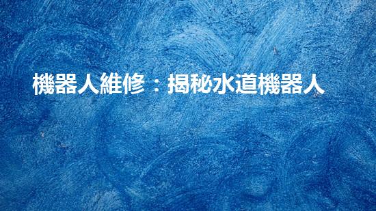 機器人維修：揭秘水道機器人的神奇技術(shù)，你真的了解它們嗎？